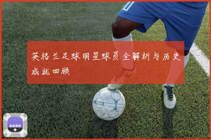 英格兰足球明星球员全解析与历史成就回顾