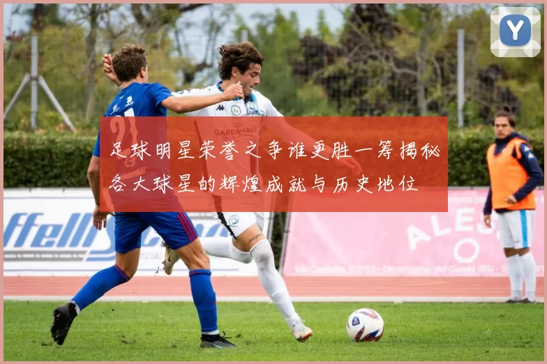 足球明星荣誉之争谁更胜一筹揭秘各大球星的辉煌成就与历史地位
