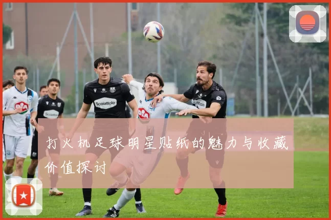 打火机足球明星贴纸的魅力与收藏价值探讨