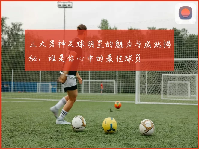 三大男神足球明星的魅力与成就揭秘，谁是你心中的最佳球员