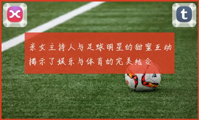 亲女主持人与足球明星的甜蜜互动揭示了娱乐与体育的完美结合