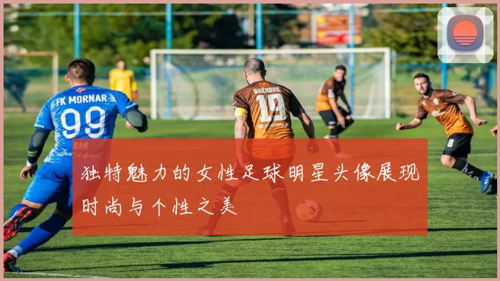独特魅力的女性足球明星头像展现时尚与个性之美