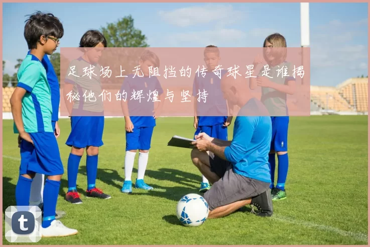 足球场上无阻挡的传奇球星是谁揭秘他们的辉煌与坚持