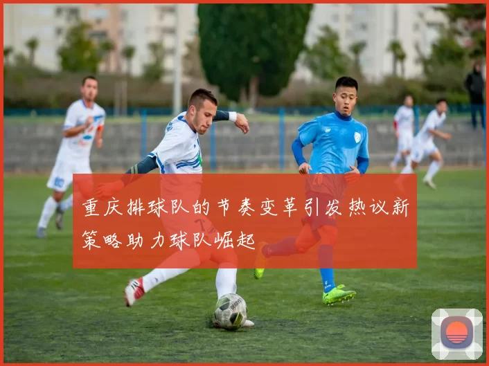 重庆排球队的节奏变革引发热议新策略助力球队崛起
