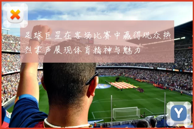 足球巨星在客场比赛中赢得观众热烈掌声展现体育精神与魅力