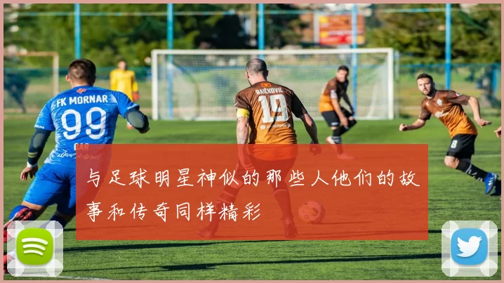 与足球明星神似的那些人他们的故事和传奇同样精彩
