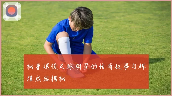秘鲁退役足球明星的传奇故事与辉煌成就揭秘