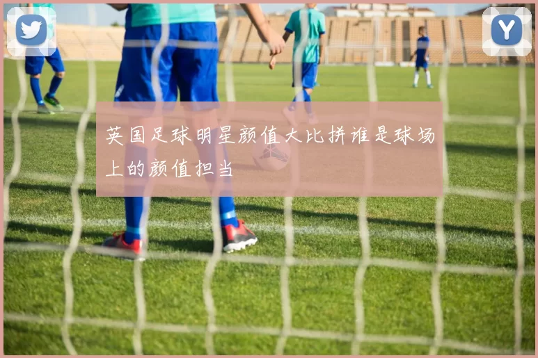 英国足球明星颜值大比拼谁是球场上的颜值担当