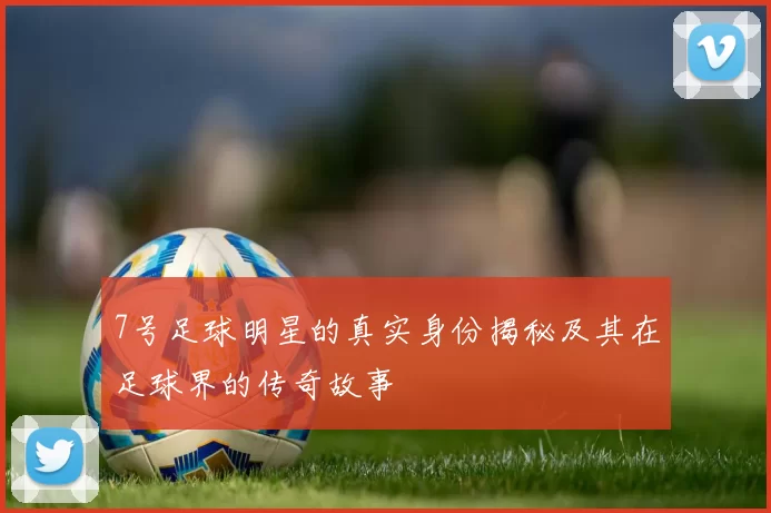 7号足球明星的真实身份揭秘及其在足球界的传奇故事