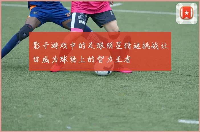 影子游戏中的足球明星猜谜挑战让你成为球场上的智力王者