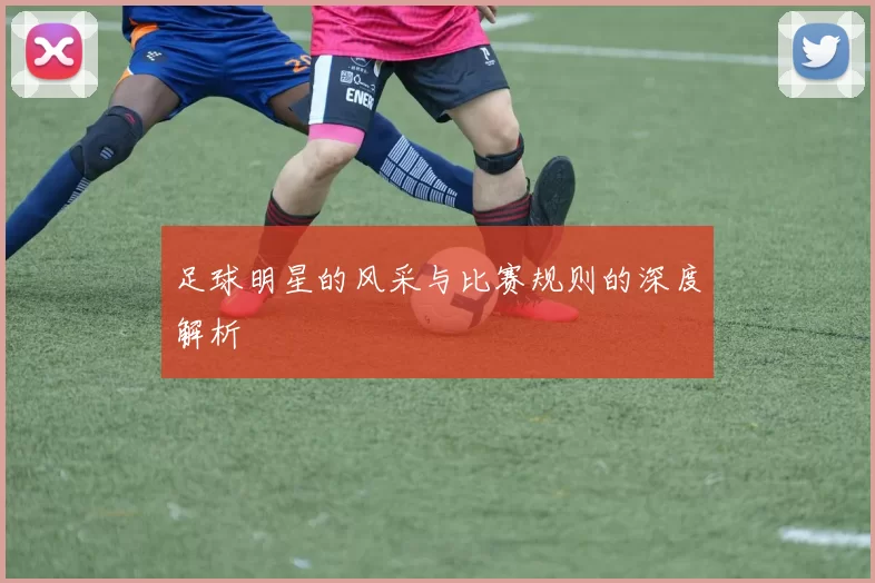 足球明星的风采与比赛规则的深度解析