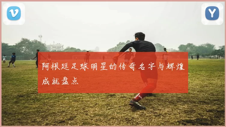 阿根廷足球明星的传奇名字与辉煌成就盘点