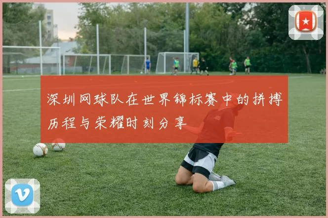 深圳网球队在世界锦标赛中的拼搏历程与荣耀时刻分享