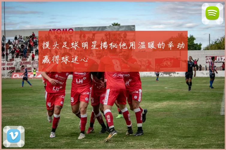 摸头足球明星揭秘他用温暖的举动赢得球迷心