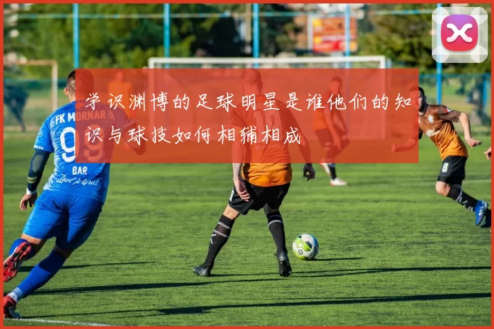 学识渊博的足球明星是谁他们的知识与球技如何相辅相成