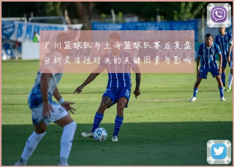 广州篮球队与上海篮球队赛后复盘分析灵活性对决的关键因素与影响