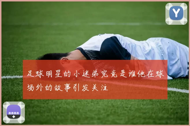 足球明星的小迷弟究竟是谁他在球场外的故事引发关注