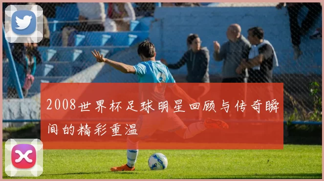 2008世界杯足球明星回顾与传奇瞬间的精彩重温