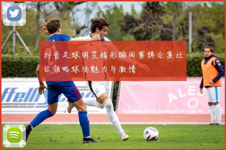 抖音足球明星精彩瞬间剪辑合集让你领略球场魅力与激情