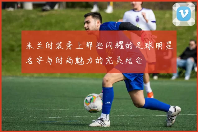 米兰时装秀上那些闪耀的足球明星名字与时尚魅力的完美结合