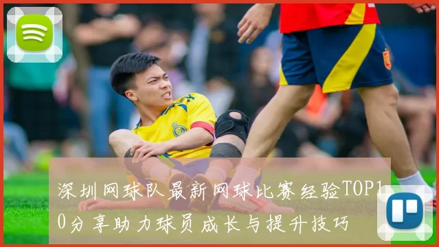深圳网球队最新网球比赛经验TOP10分享助力球员成长与提升技巧