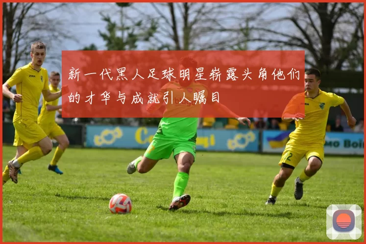 新一代黑人足球明星崭露头角他们的才华与成就引人瞩目