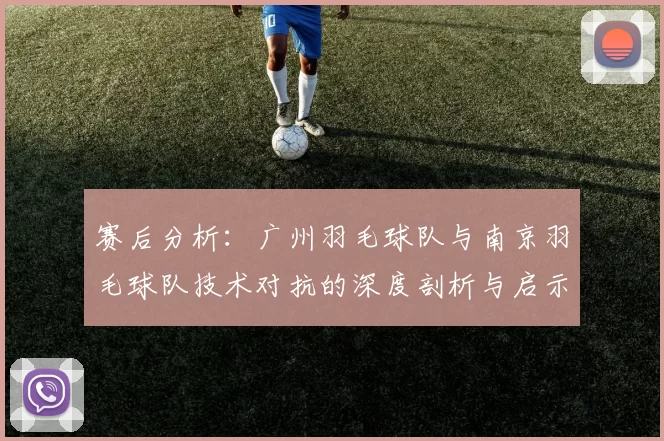 赛后分析：广州羽毛球队与南京羽毛球队技术对抗的深度剖析与启示
