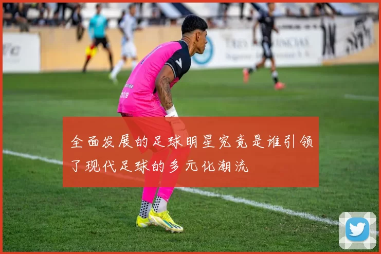 全面发展的足球明星究竟是谁引领了现代足球的多元化潮流