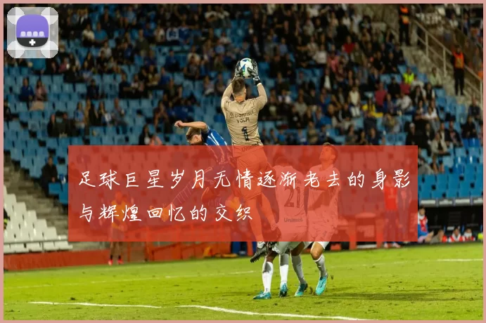 足球巨星岁月无情逐渐老去的身影与辉煌回忆的交织