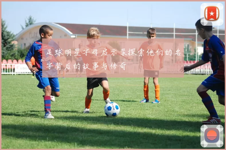 足球明星字母启示录探索他们的名字背后的故事与传奇