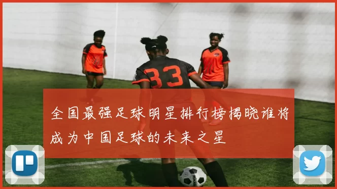 全国最强足球明星排行榜揭晓谁将成为中国足球的未来之星