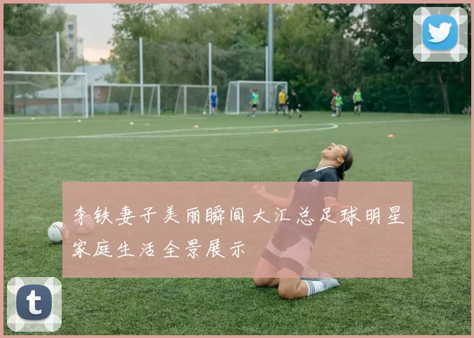 李铁妻子美丽瞬间大汇总足球明星家庭生活全景展示