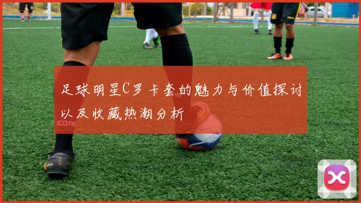 足球明星C罗卡套的魅力与价值探讨以及收藏热潮分析