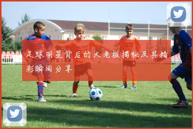 足球明星背后的大老板揭秘及其精彩瞬间分享