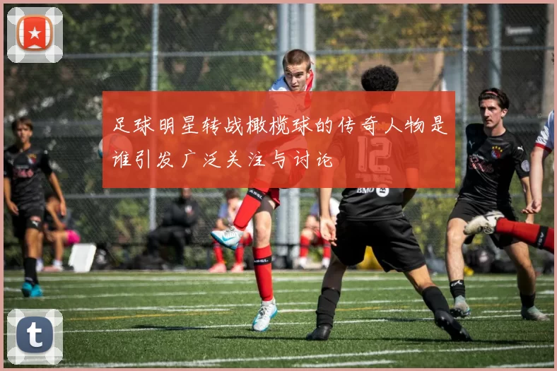 足球明星转战橄榄球的传奇人物是谁引发广泛关注与讨论