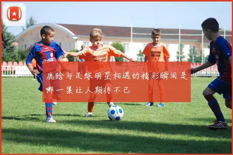 鹿晗与足球明星相遇的精彩瞬间是哪一集让人期待不已