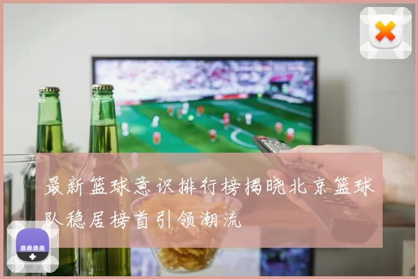 最新篮球意识排行榜揭晓北京篮球队稳居榜首引领潮流