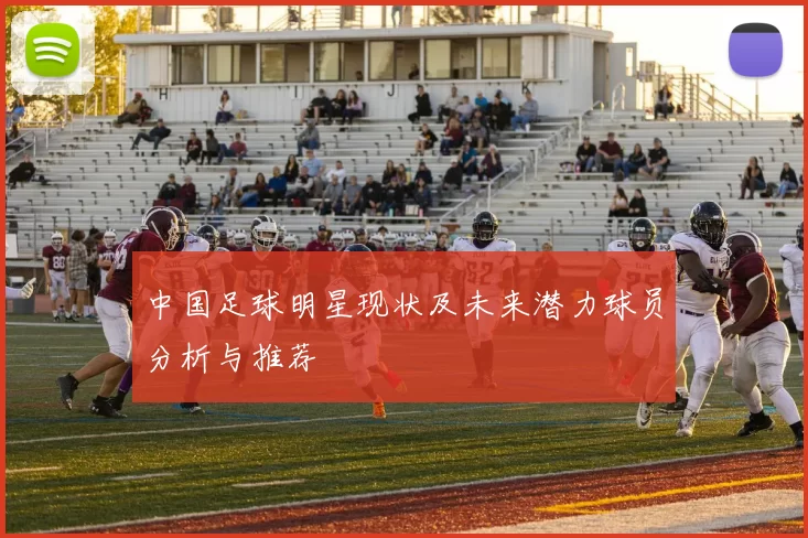 中国足球明星现状及未来潜力球员分析与推荐