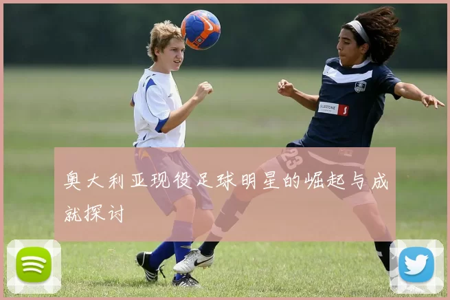 奥大利亚现役足球明星的崛起与成就探讨