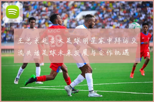 王总亲赴各大足球明星家中拜访交流共话足球未来发展与合作机遇