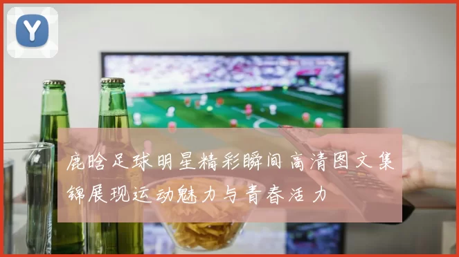 鹿晗足球明星精彩瞬间高清图文集锦展现运动魅力与青春活力