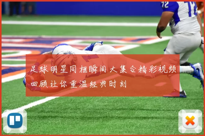 足球明星同框瞬间大集合精彩视频回顾让你重温经典时刻