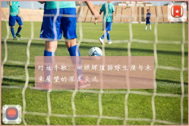 对话李敏：回顾辉煌排球生涯与未来展望的深度交流
