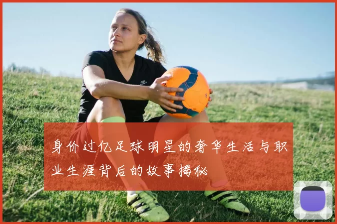 身价过亿足球明星的奢华生活与职业生涯背后的故事揭秘