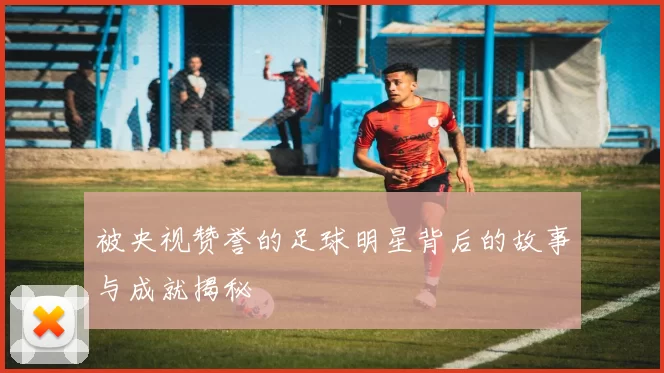 被央视赞誉的足球明星背后的故事与成就揭秘