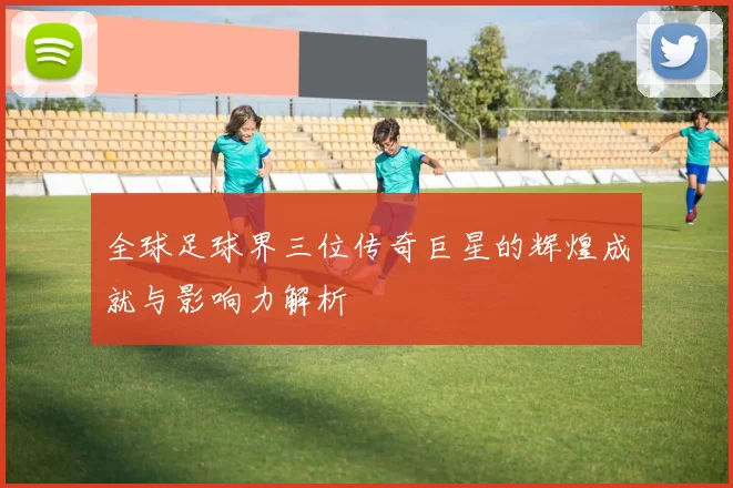 全球足球界三位传奇巨星的辉煌成就与影响力解析