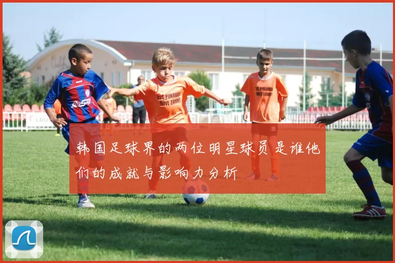 韩国足球界的两位明星球员是谁他们的成就与影响力分析