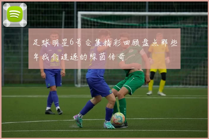 足球明星6号合集精彩回顾盘点那些年我们追逐的绿茵传奇