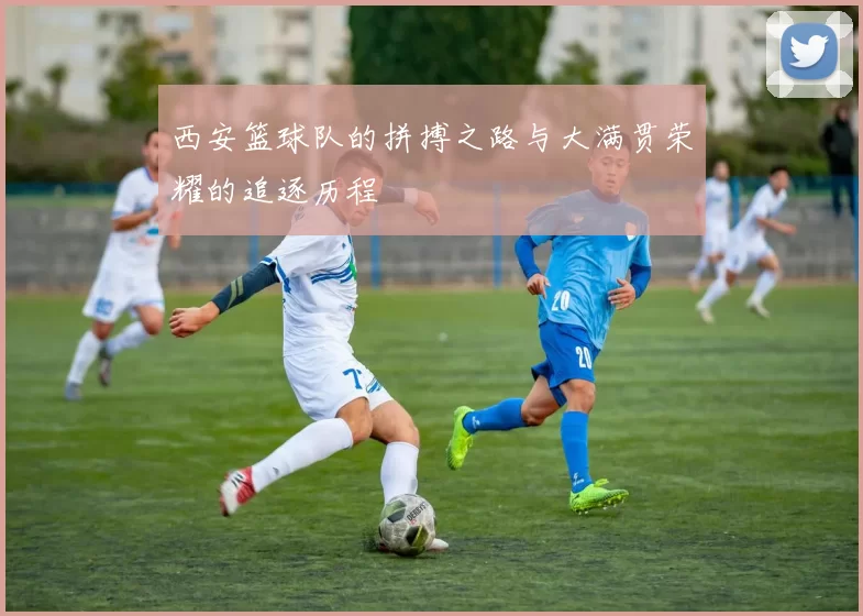 西安篮球队的拼搏之路与大满贯荣耀的追逐历程
