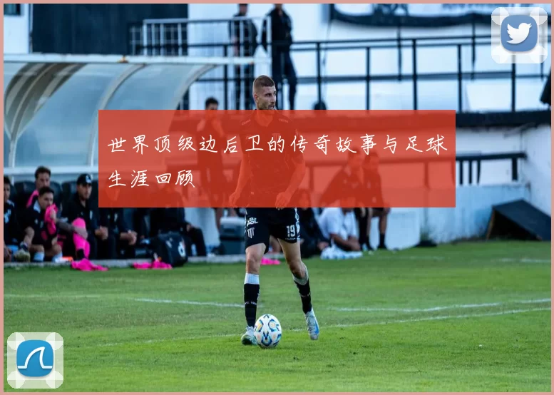 世界顶级边后卫的传奇故事与足球生涯回顾